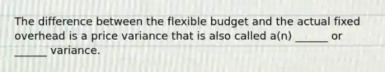 The difference between the flexible budget and the actual fixed overhead is a price variance that is also called a(n) ______ or ______ variance.