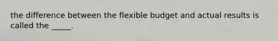 the difference between the flexible budget and actual results is called the _____.