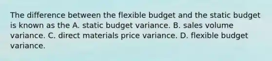 The difference between the flexible budget and the static budget is known as the A. static budget variance. B. sales volume variance. C. direct materials price variance. D. flexible budget variance.