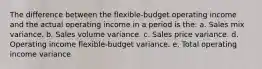 The difference between the flexible-budget operating income and the actual operating income in a period is the: a. Sales mix variance. b. Sales volume variance. c. Sales price variance. d. Operating income flexible-budget variance. e. Total operating income variance