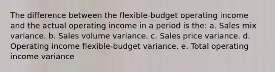 The difference between the flexible-budget operating income and the actual operating income in a period is the: a. Sales mix variance. b. Sales volume variance. c. Sales price variance. d. Operating income flexible-budget variance. e. Total operating income variance