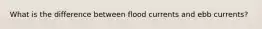 What is the difference between flood currents and ebb currents?