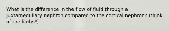 What is the difference in the flow of fluid through a juxtamedullary nephron compared to the cortical nephron? (think of the limbs*)