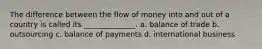 The difference between the flow of money into and out of a country is called its ______________. a. balance of trade b. outsourcing c. balance of payments d. international business