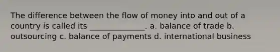 The difference between the flow of money into and out of a country is called its ______________. a. balance of trade b. outsourcing c. balance of payments d. international business