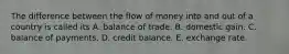 The difference between the flow of money into and out of a country is called its A. balance of trade. B. domestic gain. C. balance of payments. D. credit balance. E. exchange rate.