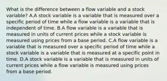 What is the difference between a flow variable and a stock variable? A.A stock variable is a variable that is measured over a specific period of time while a flow variable is a variable that is independent of time. B.A flow variable is a variable that is measured in units of current prices while a stock variable is measured using prices from a base period. C.A flow variable is a variable that is measured over a specific period of time while a stock variable is a variable that is measured at a specific point in time. D.A stock variable is a variable that is measured in units of current prices while a flow variable is measured using prices from a base period.