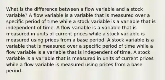 What is the difference between a flow variable and a stock variable? A flow variable is a variable that is measured over a specific period of time while a stock variable is a variable that is independent of time. A flow variable is a variable that is measured in units of current prices while a stock variable is measured using prices from a base period. A stock variable is a variable that is measured over a specific period of time while a flow variable is a variable that is independent of time. A stock variable is a variable that is measured in units of current prices while a flow variable is measured using prices from a base period.