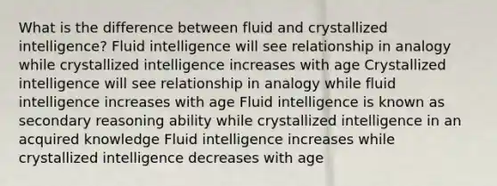 What is the difference between fluid and crystallized intelligence? Fluid intelligence will see relationship in analogy while crystallized intelligence increases with age Crystallized intelligence will see relationship in analogy while fluid intelligence increases with age Fluid intelligence is known as secondary reasoning ability while crystallized intelligence in an acquired knowledge Fluid intelligence increases while crystallized intelligence decreases with age