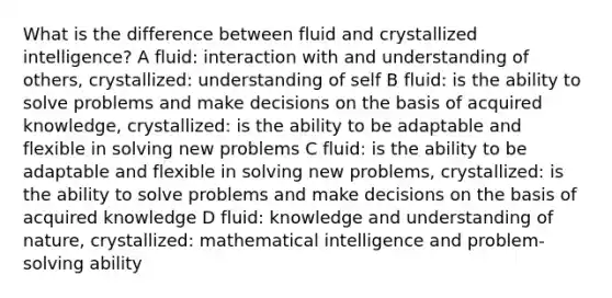 What is the difference between fluid and crystallized intelligence? A fluid: interaction with and understanding of others, crystallized: understanding of self B fluid: is the ability to solve problems and make decisions on the basis of acquired knowledge, crystallized: is the ability to be adaptable and flexible in solving new problems C fluid: is the ability to be adaptable and flexible in solving new problems, crystallized: is the ability to solve problems and make decisions on the basis of acquired knowledge D fluid: knowledge and understanding of nature, crystallized: mathematical intelligence and problem-solving ability