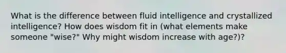 What is the difference between fluid intelligence and crystallized intelligence? How does wisdom fit in (what elements make someone "wise?" Why might wisdom increase with age?)?