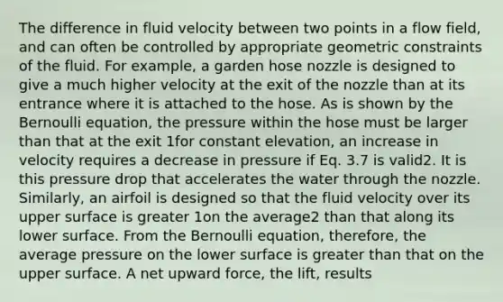 The difference in fluid velocity between two points in a flow field, and can often be controlled by appropriate geometric constraints of the fluid. For example, a garden hose nozzle is designed to give a much higher velocity at the exit of the nozzle than at its entrance where it is attached to the hose. As is shown by the Bernoulli equation, the pressure within the hose must be larger than that at the exit 1for constant elevation, an increase in velocity requires a decrease in pressure if Eq. 3.7 is valid2. It is this pressure drop that accelerates the water through the nozzle. Similarly, an airfoil is designed so that the fluid velocity over its upper surface is greater 1on the average2 than that along its lower surface. From the Bernoulli equation, therefore, the average pressure on the lower surface is greater than that on the upper surface. A net upward force, the lift, results