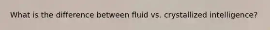 What is the difference between fluid vs. crystallized intelligence?