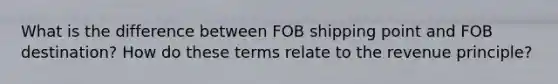 What is the difference between FOB shipping point and FOB destination? How do these terms relate to the revenue principle?