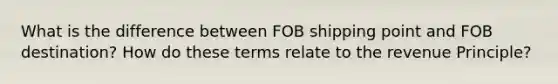 What is the difference between FOB shipping point and FOB destination? How do these terms relate to the revenue Principle?