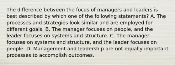 The difference between the focus of managers and leaders is best described by which one of the following statements? A. The processes and strategies look similar and are employed for different goals. B. The manager focuses on people, and the leader focuses on systems and structure. C. The manager focuses on systems and structure, and the leader focuses on people. D. Management and leadership are not equally important processes to accomplish outcomes.