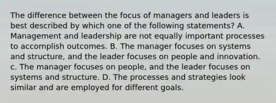 The difference between the focus of managers and leaders is best described by which one of the following statements? A. Management and leadership are not equally important processes to accomplish outcomes. B. The manager focuses on systems and structure, and the leader focuses on people and innovation. c. The manager focuses on people, and the leader focuses on systems and structure. D. The processes and strategies look similar and are employed for different goals.