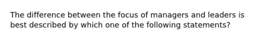 The difference between the focus of managers and leaders is best described by which one of the following statements?