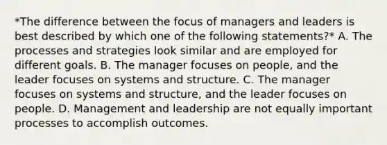 *The difference between the focus of managers and leaders is best described by which one of the following statements?* A. The processes and strategies look similar and are employed for different goals. B. The manager focuses on people, and the leader focuses on systems and structure. C. The manager focuses on systems and structure, and the leader focuses on people. D. Management and leadership are not equally important processes to accomplish outcomes.