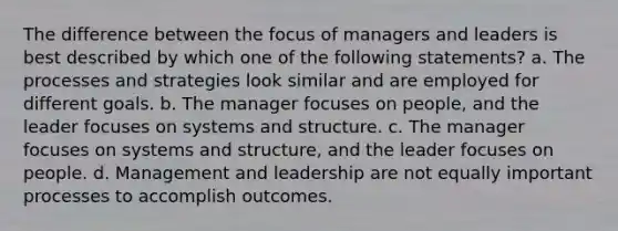 The difference between the focus of managers and leaders is best described by which one of the following statements? a. The processes and strategies look similar and are employed for different goals. b. The manager focuses on people, and the leader focuses on systems and structure. c. The manager focuses on systems and structure, and the leader focuses on people. d. Management and leadership are not equally important processes to accomplish outcomes.