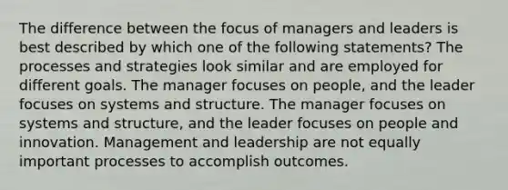 The difference between the focus of managers and leaders is best described by which one of the following statements? The processes and strategies look similar and are employed for different goals. The manager focuses on people, and the leader focuses on systems and structure. The manager focuses on systems and structure, and the leader focuses on people and innovation. Management and leadership are not equally important processes to accomplish outcomes.