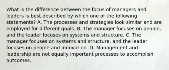 What is the difference between the focus of managers and leaders is best described by which one of the following statements? A. The processes and strategies look similar and are employed for different goals. B. The manager focuses on people, and the leader focuses on systems and structure. C. The manager focuses on systems and structure, and the leader focuses on people and innovation. D. Management and leadership are not equally important processes to accomplish outcomes.