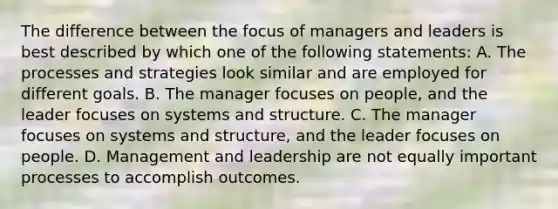 The difference between the focus of managers and leaders is best described by which one of the following statements: A. The processes and strategies look similar and are employed for different goals. B. The manager focuses on people, and the leader focuses on systems and structure. C. The manager focuses on systems and structure, and the leader focuses on people. D. Management and leadership are not equally important processes to accomplish outcomes.