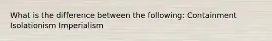 What is the difference between the following: Containment Isolationism Imperialism