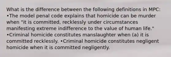 What is the difference between the following definitions in MPC: •The model penal code explains that homicide can be murder when "it is committed, recklessly under circumstances manifesting extreme indifference to the value of human life." •Criminal homicide constitutes manslaughter when (a) it is committed recklessly. •Criminal homicide constitutes negligent homicide when it is committed negligently.