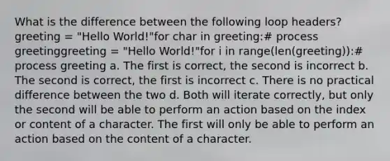 What is the difference between the following loop headers? greeting = "Hello World!"for char in greeting:# process greetinggreeting = "Hello World!"for i in range(len(greeting)):# process greeting a. The first is correct, the second is incorrect b. The second is correct, the first is incorrect c. There is no practical difference between the two d. Both will iterate correctly, but only the second will be able to perform an action based on the index or content of a character. The first will only be able to perform an action based on the content of a character.