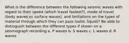 What is the difference between the following seismic waves with regard to their speed (which travel fastest?), mode of travel (body waves vs surface waves), and limitations on the types of material through which they can pass (solid, liquid)? Be able to distinguish between the different types if shown on a seismograph recording a. P waves b. S waves c. L waves d. R waves