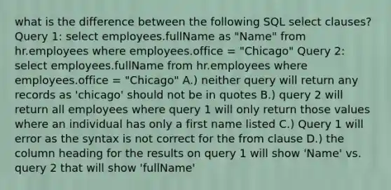 what is the difference between the following SQL select clauses? Query 1: select employees.fullName as "Name" from hr.employees where employees.office = "Chicago" Query 2: select employees.fullName from hr.employees where employees.office = "Chicago" A.) neither query will return any records as 'chicago' should not be in quotes B.) query 2 will return all employees where query 1 will only return those values where an individual has only a first name listed C.) Query 1 will error as the syntax is not correct for the from clause D.) the column heading for the results on query 1 will show 'Name' vs. query 2 that will show 'fullName'