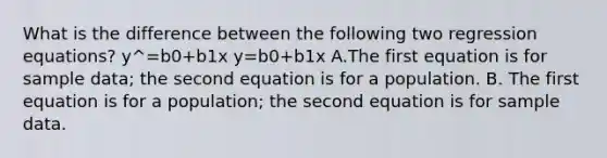 What is the difference between the following two regression​ equations? y^=b0+b1x y=b0+b1x A.The first equation is for sample​ data; the second equation is for a population. B. The first equation is for a​ population; the second equation is for sample data.