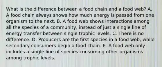 What is the difference between a food chain and a food web? A. A food chain always shows how much energy is passed from one organism to the next. B. A food web shows interactions among all the species of a community, instead of just a single line of energy transfer between single trophic levels. C. There is no difference. D. Producers are the first species in a food web, while secondary consumers begin a food chain. E. A food web only includes a single line of species consuming other organisms among trophic levels.