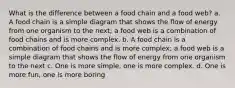 What is the difference between a food chain and a food web? a. A food chain is a simple diagram that shows the flow of energy from one organism to the next; a food web is a combination of food chains and is more complex. b. A food chain is a combination of food chains and is more complex; a food web is a simple diagram that shows the flow of energy from one organism to the next c. One is more simple, one is more complex. d. One is more fun, one is more boring