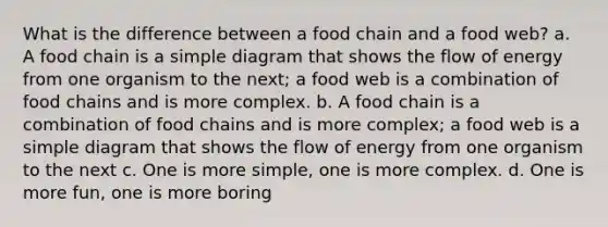 What is the difference between a food chain and a food web? a. A food chain is a simple diagram that shows the flow of energy from one organism to the next; a food web is a combination of food chains and is more complex. b. A food chain is a combination of food chains and is more complex; a food web is a simple diagram that shows the flow of energy from one organism to the next c. One is more simple, one is more complex. d. One is more fun, one is more boring