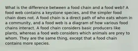 What is the difference between a food chain and a food web? A food web contains a keystone species, and the simpler food chain does not. A food chain is a direct path of who eats whom in a community, and a food web is a diagram of how various food chains interact. A food chain considers basic producers like plants, whereas a food web considers which animals are prey to whom. They are the same thing, except that a food chain contains more species.