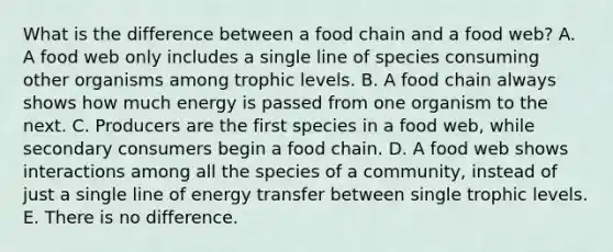 What is the difference between a food chain and a food web? A. A food web only includes a single line of species consuming other organisms among trophic levels. B. A food chain always shows how much energy is passed from one organism to the next. C. Producers are the first species in a food web, while secondary consumers begin a food chain. D. A food web shows interactions among all the species of a community, instead of just a single line of energy transfer between single trophic levels. E. There is no difference.