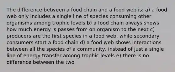 The difference between a food chain and a food web is: a) a food web only includes a single line of species consuming other organisms among trophic levels b) a food chain always shows how much energy is passes from on organism to the next c) producers are the first species in a food web, while secondary consumers start a food chain d) a food web shows interactions between all the species of a community, instead of just a single line of energy transfer among trophic levels e) there is no difference between the two