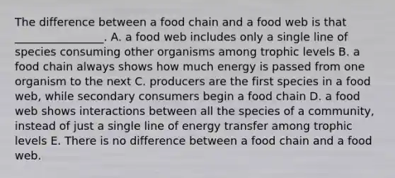 The difference between a food chain and a food web is that ________________. A. a food web includes only a single line of species consuming other organisms among trophic levels B. a food chain always shows how much energy is passed from one organism to the next C. producers are the first species in a food web, while secondary consumers begin a food chain D. a food web shows interactions between all the species of a community, instead of just a single line of energy transfer among trophic levels E. There is no difference between a food chain and a food web.