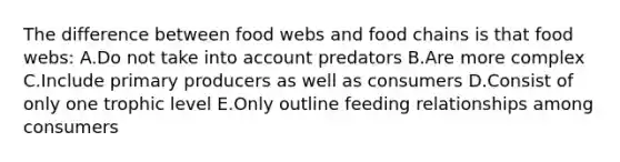 The difference between food webs and food chains is that food webs: A.Do not take into account predators B.Are more complex C.Include primary producers as well as consumers D.Consist of only one trophic level E.Only outline feeding relationships among consumers