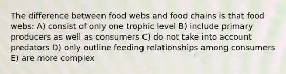 The difference between food webs and food chains is that food webs: A) consist of only one trophic level B) include primary producers as well as consumers C) do not take into account predators D) only outline feeding relationships among consumers E) are more complex