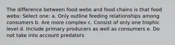 The difference between food webs and food chains is that food webs: Select one: a. Only outline feeding relationships among consumers b. Are more complex c. Consist of only one trophic level d. Include primary producers as well as consumers e. Do not take into account predators