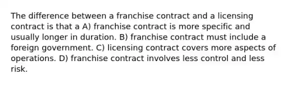 The difference between a franchise contract and a licensing contract is that a A) franchise contract is more specific and usually longer in duration. B) franchise contract must include a foreign government. C) licensing contract covers more aspects of operations. D) franchise contract involves less control and less risk.