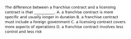 The difference between a franchise contract and a licensing contract is that ___________. A. a franchise contract is more specific and usually longer in duration B. a franchise contract must include a foreign government C. a licensing contract covers more aspects of operations D. a franchise contract involves less control and less risk