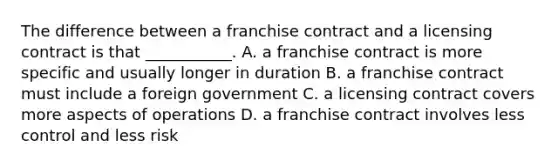 The difference between a franchise contract and a licensing contract is that ___________. A. a franchise contract is more specific and usually longer in duration B. a franchise contract must include a foreign government C. a licensing contract covers more aspects of operations D. a franchise contract involves less control and less risk