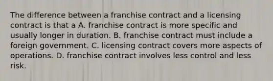 The difference between a franchise contract and a licensing contract is that a A. franchise contract is more specific and usually longer in duration. B. franchise contract must include a foreign government. C. licensing contract covers more aspects of operations. D. franchise contract involves less control and less risk.