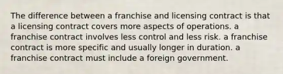 The difference between a franchise and licensing contract is that a licensing contract covers more aspects of operations. a franchise contract involves less control and less risk. a franchise contract is more specific and usually longer in duration. a franchise contract must include a foreign government.