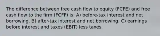 The difference between free cash flow to equity (FCFE) and free cash flow to the firm (FCFF) is: A) before-tax interest and net borrowing. B) after-tax interest and net borrowing. C) earnings before interest and taxes (EBIT) less taxes.