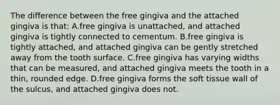 The difference between the free gingiva and the attached gingiva is that: A.free gingiva is unattached, and attached gingiva is tightly connected to cementum. B.free gingiva is tightly attached, and attached gingiva can be gently stretched away from the tooth surface. C.free gingiva has varying widths that can be measured, and attached gingiva meets the tooth in a thin, rounded edge. D.free gingiva forms the soft tissue wall of the sulcus, and attached gingiva does not.